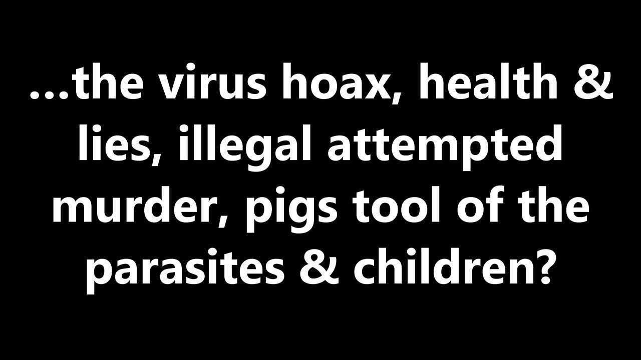 …the virus hoax, health & lies, illegal attempted murder, pigs tool of the parasites & children?