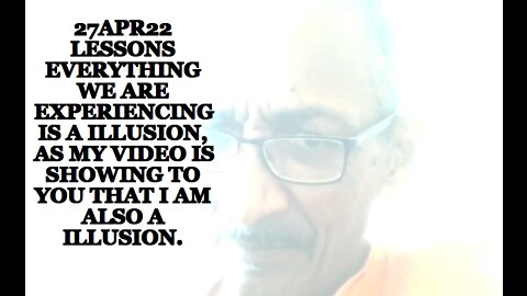 27APR22 LESSONS EVERYTHING WE ARE EXPERIENCING IS A ILLUSION, AS MY VIDEO IS SHOWING TO YOU