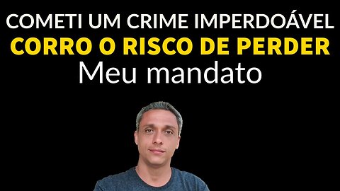 Mais uma vez o meu mandato está em risco. Cometi um "crime" imperdoável