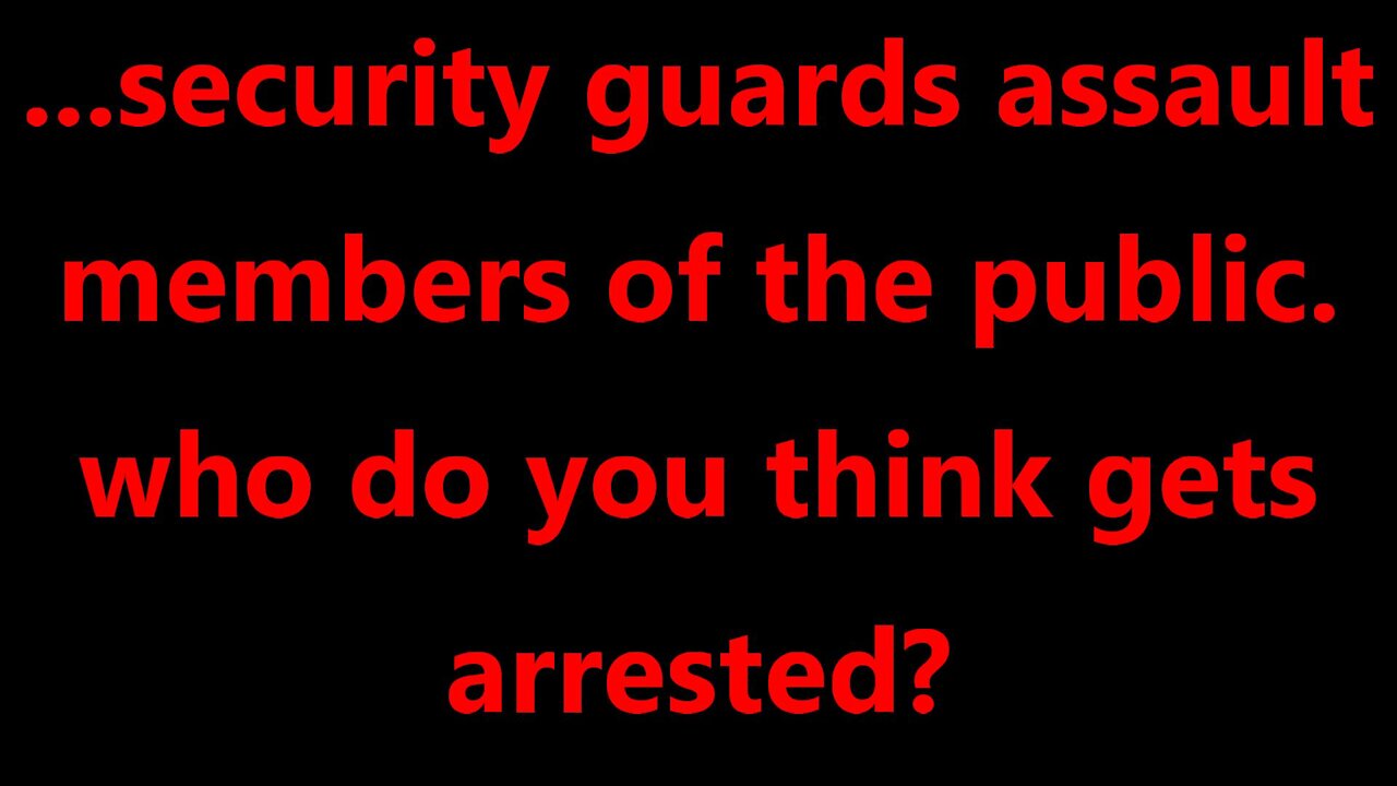 ...security guards assault members of the public. who do you think gets arrested?