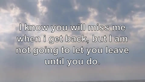 I know you will miss me when i get back, but I am not going to let you leave until you do.