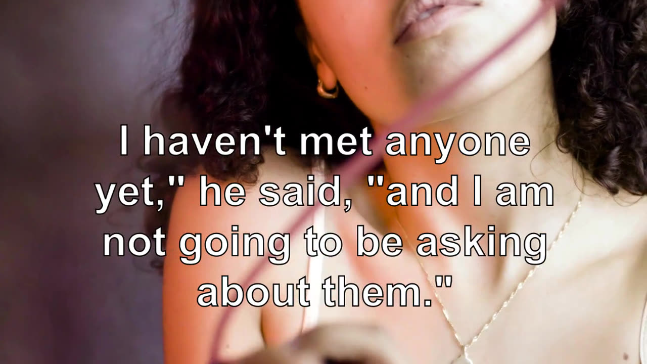 I haven't met anyone yet," he said, "and I am not going to be asking about them." "I am not ask...