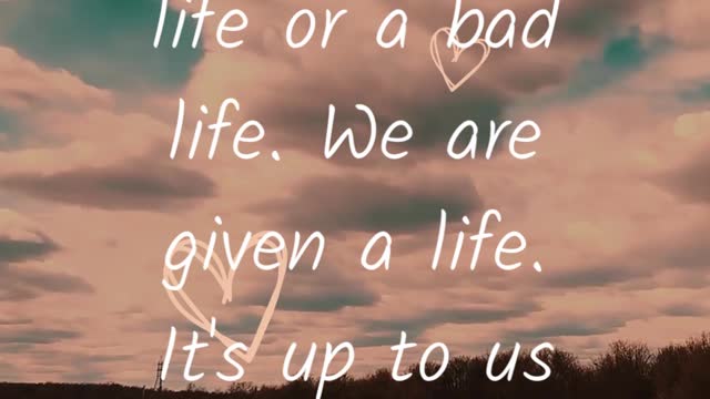 We are given a LIFE. It's up to us to make it GOOD or BAD