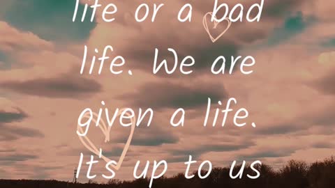We are given a LIFE. It's up to us to make it GOOD or BAD